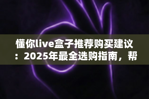 懂你live盒子推荐购买建议:2025年最全选购指南,帮你避开90%的踩坑陷阱! 懂你live盒子推荐购买建议:2025年最全选购指南,帮你避开90%的踩坑陷阱!