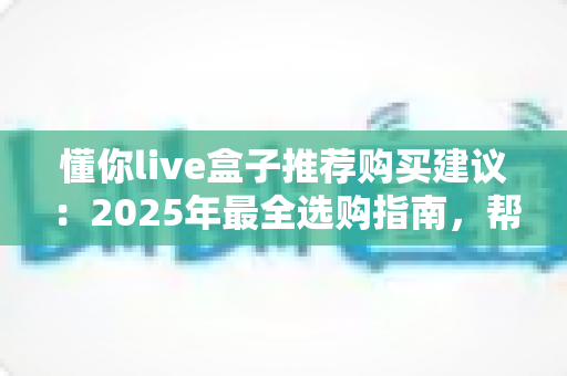 懂你live盒子推荐购买建议：2025年最全选购指南，帮你避开90%的踩坑陷阱！