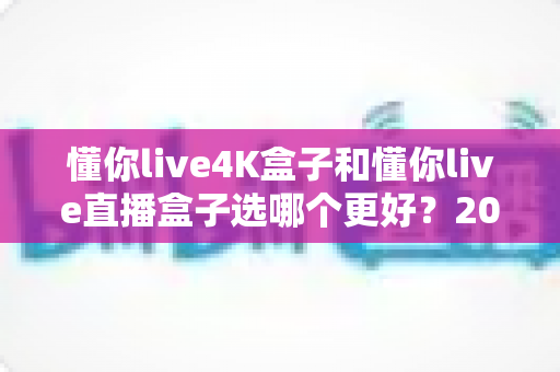 懂你live4K盒子和懂你live直播盒子选哪个更好？2025年最全选购对比指南帮你一次看懂