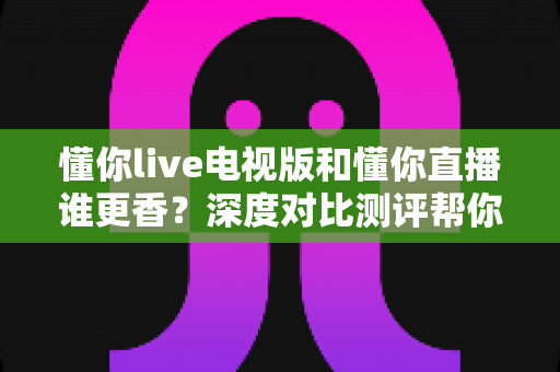懂你live电视版和懂你直播谁更香?深度对比测评帮你选出最适合的那一款 懂你live电视版和懂你直播谁更香?深度对比测评帮你选出最适合的那一款