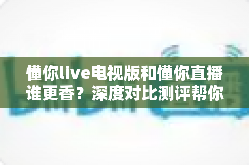 懂你live电视版和懂你直播谁更香？深度对比测评帮你选出最适合的那一款