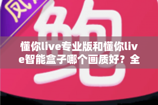 懂你live专业版和懂你live智能盒子哪个画质好?全面解析两大设备画质差异与选购指南 懂你live专业版和懂你live智能盒子哪个画质好?全面解析两大设备画质差异与选购指南