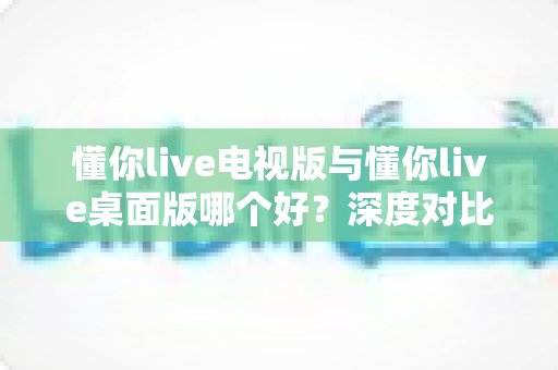 懂你live电视版与懂你live桌面版哪个好?深度对比测评助你找到最适合的观影方案 懂你live电视版与懂你live桌面版哪个好?深度对比测评助你找到最适合的观影方案