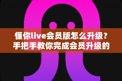 懂你live会员版怎么升级？手把手教你完成会员升级的完整攻略与避坑指南