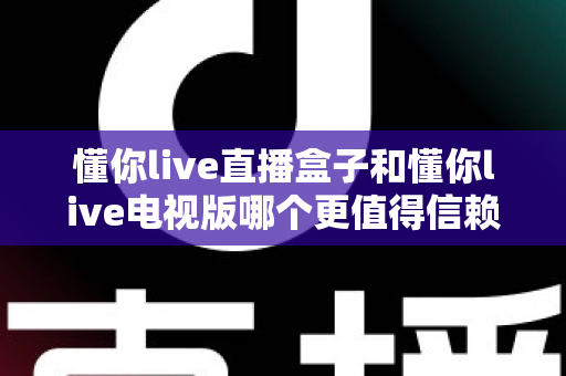 懂你live直播盒子和懂你live电视版哪个更值得信赖？2025最全对比评测与选购避坑指南
