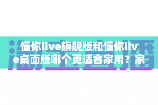 懂你live旗舰版和懂你live桌面版哪个更适合家用？家庭用户选购全攻略与深度对比解析