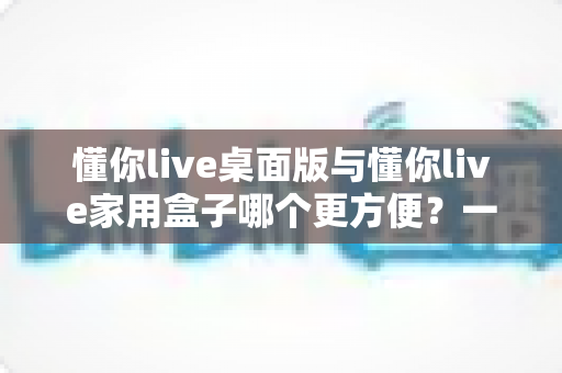 懂你live桌面版与懂你live家用盒子哪个更方便？一篇文章帮你选对家庭学习装备