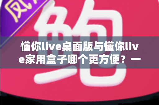 懂你live桌面版与懂你live家用盒子哪个更方便？一篇文章帮你选对家庭学习装备