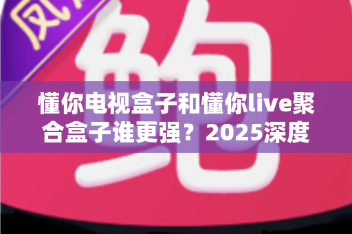 懂你电视盒子和懂你live聚合盒子谁更强？2025深度对比评测，选购避坑一篇看懂