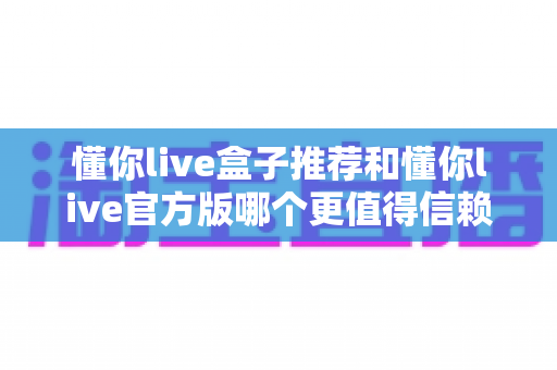 懂你live盒子推荐和懂你live官方版哪个更值得信赖?全面对比解析助你安心选择 懂你live盒子推荐和懂你live官方版哪个更值得信赖?全面对比解析助你安心选择