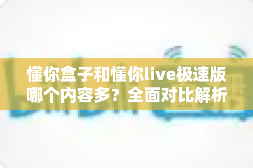 懂你盒子和懂你live极速版哪个内容多?全面对比解析帮你选出更合适的版本 懂你盒子和懂你live极速版哪个内容多?全面对比解析帮你选出更合适的版本