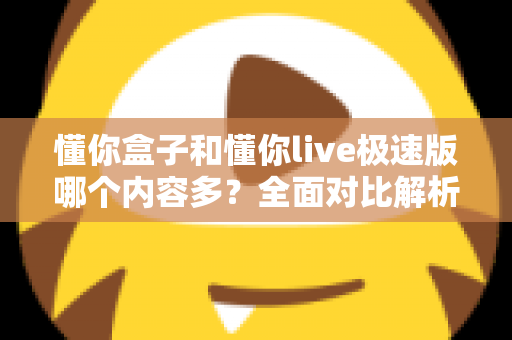 懂你盒子和懂你live极速版哪个内容多？全面对比解析帮你选出更合适的版本