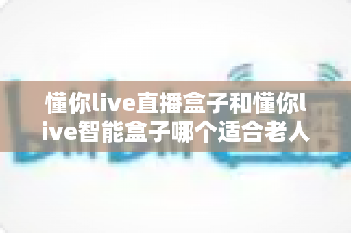 懂你live直播盒子和懂你live智能盒子哪个适合老人?子女必看的贴心选购指南 懂你live直播盒子和懂你live智能盒子哪个适合老人?子女必看的贴心选购指南