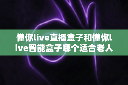 懂你live直播盒子和懂你live智能盒子哪个适合老人？子女必看的贴心选购指南