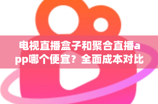 电视直播盒子和聚合直播app哪个便宜?全面成本对比分析与省钱选购指南 电视直播盒子和聚合直播app哪个便宜?全面成本对比分析与省钱选购指南
