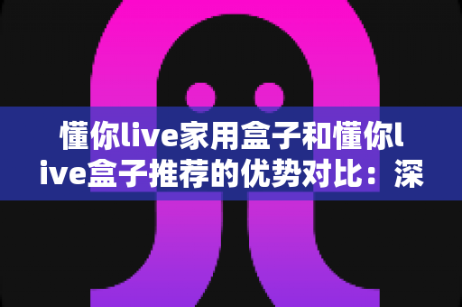 懂你live家用盒子和懂你live盒子推荐的优势对比：深度解析两款直播盒子，帮你轻松选出最适合的那一款