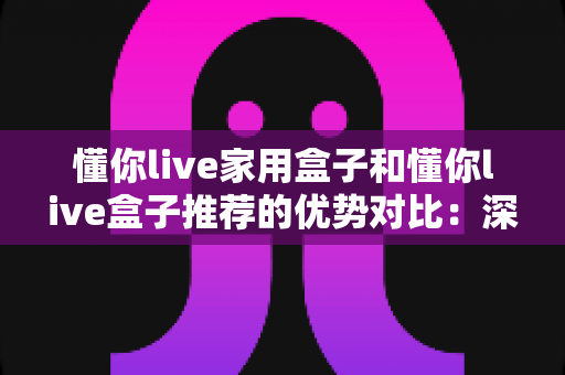 懂你live家用盒子和懂你live盒子推荐的优势对比：深度解析两款直播盒子，帮你轻松选出最适合的那一款
