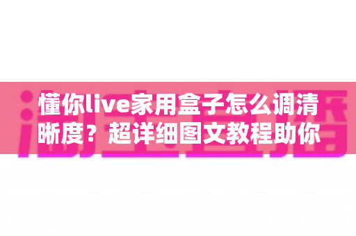 懂你live家用盒子怎么调清晰度?超详细图文教程助你秒变画质达人 懂你live家用盒子怎么调清晰度?超详细图文教程助你秒变画质达人