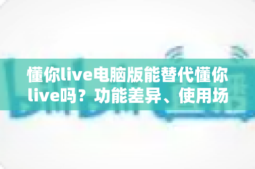 懂你live电脑版能替代懂你live吗？功能差异、使用场景与选择建议全解析