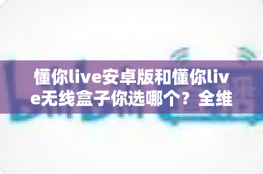 懂你live安卓版和懂你live无线盒子你选哪个？全维度对比帮你做出最适合自己的决定