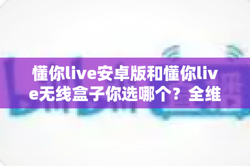 懂你live安卓版和懂你live无线盒子你选哪个？全维度对比帮你做出最适合自己的决定