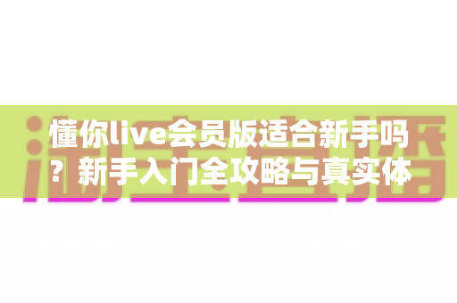 懂你live会员版适合新手吗？新手入门全攻略与真实体验深度解析