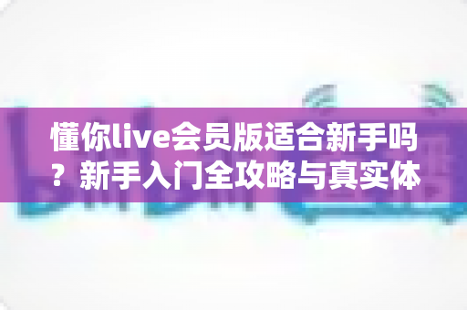 懂你live会员版适合新手吗？新手入门全攻略与真实体验深度解析