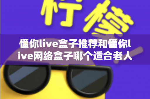 懂你live盒子推荐和懂你live网络盒子哪个适合老人?银发族电视盒子终极选购指南 懂你live盒子推荐和懂你live网络盒子哪个适合老人?银发族电视盒子终极选购指南