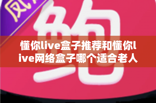 懂你live盒子推荐和懂你live网络盒子哪个适合老人？银发族电视盒子终极选购指南