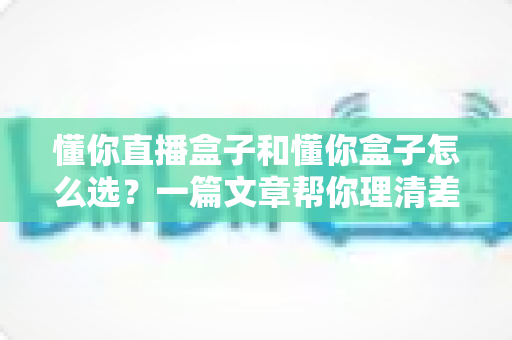 懂你直播盒子和懂你盒子怎么选?一篇文章帮你理清差异、买对不后悔 懂你直播盒子和懂你盒子怎么选?一篇文章帮你理清差异、买对不后悔