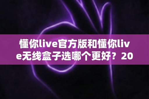 懂你live官方版和懂你live无线盒子选哪个更好?2025年最全选购指南与深度对比分析 懂你live官方版和懂你live无线盒子选哪个更好?2025年最全选购指南与深度对比分析