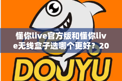 懂你live官方版和懂你live无线盒子选哪个更好？2025年最全选购指南与深度对比分析
