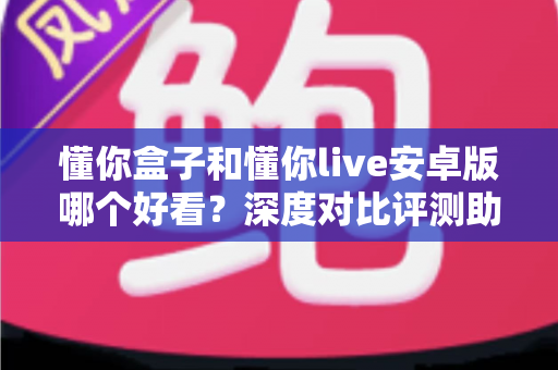 懂你盒子和懂你live安卓版哪个好看？深度对比评测助你找到最适合的观影神器