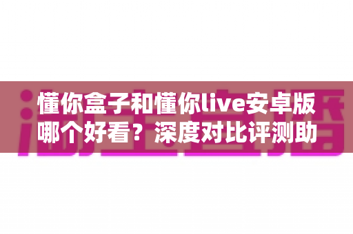 懂你盒子和懂你live安卓版哪个好看？深度对比评测助你找到最适合的观影神器