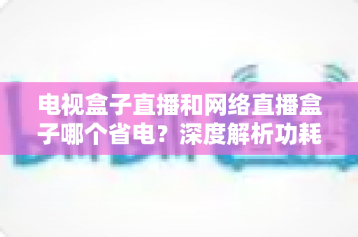 电视盒子直播和网络直播盒子哪个省电?深度解析功耗差异与实用省电选购指南 电视盒子直播和网络直播盒子哪个省电?深度解析功耗差异与实用省电选购指南