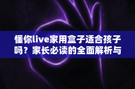 懂你live家用盒子适合孩子吗？家长必读的全面解析与使用指南
