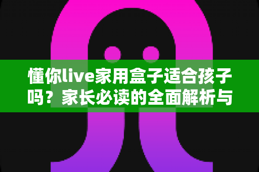 懂你live家用盒子适合孩子吗？家长必读的全面解析与使用指南