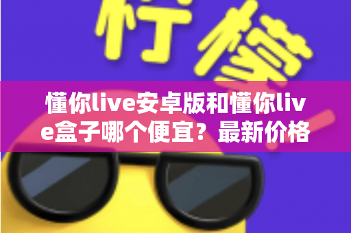 懂你live安卓版和懂你live盒子哪个便宜？最新价格对比与省钱选购全攻略