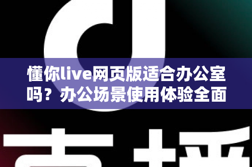 懂你live网页版适合办公室吗？办公场景使用体验全面解析与实用指南