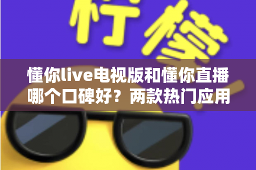 懂你live电视版和懂你直播哪个口碑好？两款热门应用全方位对比，帮你选出更值得安装的那一款