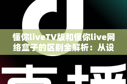 懂你liveTV版和懂你live网络盒子的区别全解析：从设备载体到使用体验，帮你选对大屏观看方案