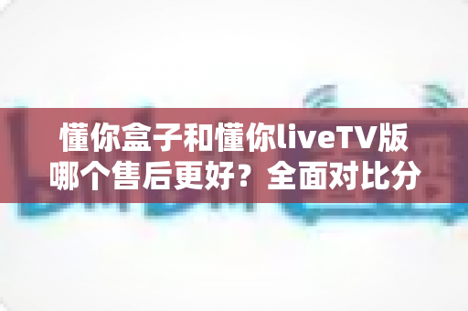 懂你盒子和懂你liveTV版哪个售后更好?全面对比分析与选购指南(2025最新版) 懂你盒子和懂你liveTV版哪个售后更好?全面对比分析与选购指南(2025最新版)