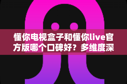 懂你电视盒子和懂你live官方版哪个口碑好?多维度深度对比与选购避坑指南 懂你电视盒子和懂你live官方版哪个口碑好?多维度深度对比与选购避坑指南