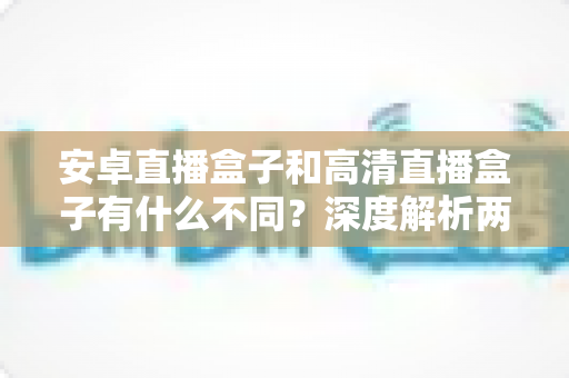 安卓直播盒子和高清直播盒子有什么不同？深度解析两大主流电视盒子的核心差异与选购指南