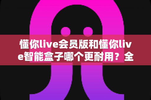 懂你live会员版和懂你live智能盒子哪个更耐用?全面对比分析助你选购不踩坑 懂你live会员版和懂你live智能盒子哪个更耐用?全面对比分析助你选购不踩坑