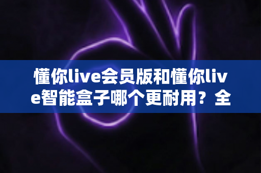 懂你live会员版和懂你live智能盒子哪个更耐用？全面对比分析助你选购不踩坑