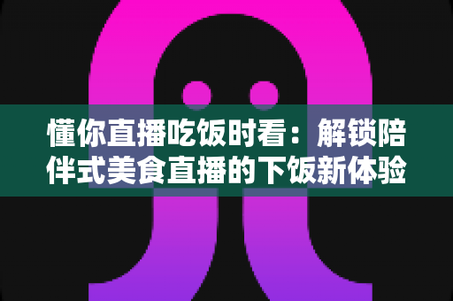 懂你直播吃饭时看:解锁陪伴式美食直播的下饭新体验与健康观看全指南 懂你直播吃饭时看:解锁陪伴式美食直播的下饭新体验与健康观看全指南