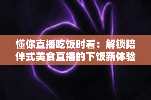 懂你直播吃饭时看：解锁陪伴式美食直播的下饭新体验与健康观看全指南