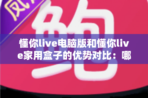 懂你live电脑版和懂你live家用盒子的优势对比:哪一款设备更适合你的家庭学习与娱乐需求? 懂你live电脑版和懂你live家用盒子的优势对比:哪一款设备更适合你的家庭学习与娱乐需求?