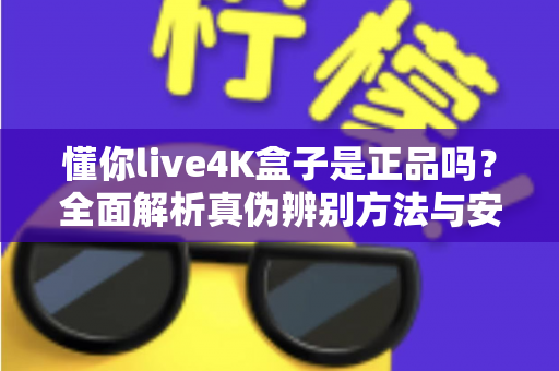 懂你live4K盒子是正品吗？全面解析真伪辨别方法与安全购买指南